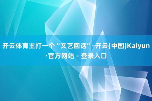 开云体育主打一个“文艺回话”-开云(中国)Kaiyun·官方网站 - 登录入口