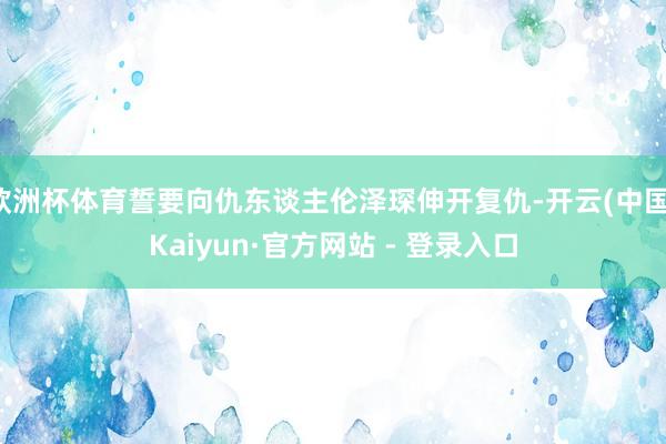 欧洲杯体育誓要向仇东谈主伦泽琛伸开复仇-开云(中国)Kaiyun·官方网站 - 登录入口