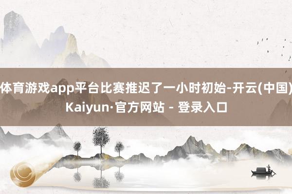 体育游戏app平台比赛推迟了一小时初始-开云(中国)Kaiyun·官方网站 - 登录入口