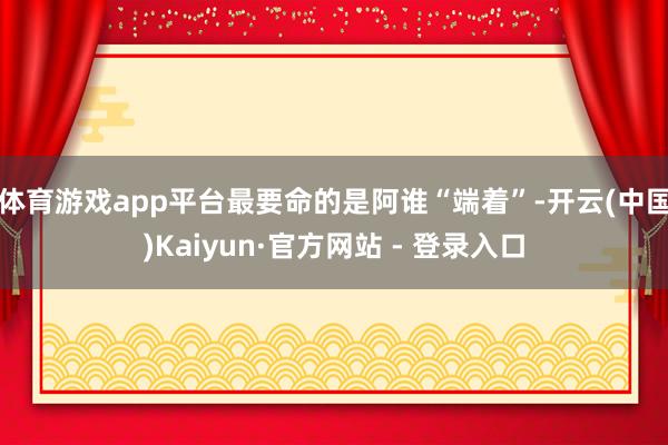 体育游戏app平台最要命的是阿谁“端着”-开云(中国)Kaiyun·官方网站 - 登录入口