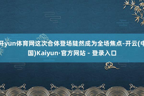 开yun体育网这次合体登场陡然成为全场焦点-开云(中国)Kaiyun·官方网站 - 登录入口