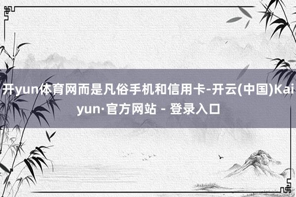 开yun体育网而是凡俗手机和信用卡-开云(中国)Kaiyun·官方网站 - 登录入口