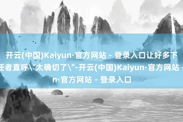 开云(中国)Kaiyun·官方网站 - 登录入口让好多下层文艺责任者直呼"太确切了"-开云(中国)Kaiyun·官方网站 - 登录入口