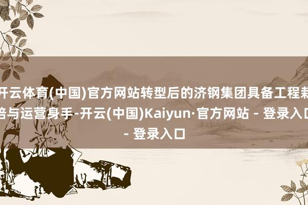 开云体育(中国)官方网站转型后的济钢集团具备工程栽培与运营身手-开云(中国)Kaiyun·官方网站 - 登录入口