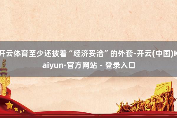 开云体育至少还披着“经济妥洽”的外套-开云(中国)Kaiyun·官方网站 - 登录入口