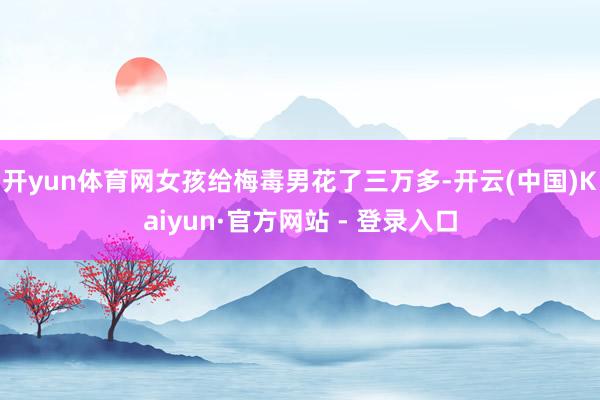 开yun体育网女孩给梅毒男花了三万多-开云(中国)Kaiyun·官方网站 - 登录入口