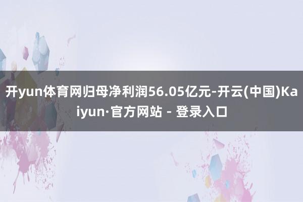 开yun体育网归母净利润56.05亿元-开云(中国)Kaiyun·官方网站 - 登录入口