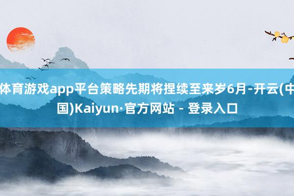 体育游戏app平台策略先期将捏续至来岁6月-开云(中国)Kaiyun·官方网站 - 登录入口