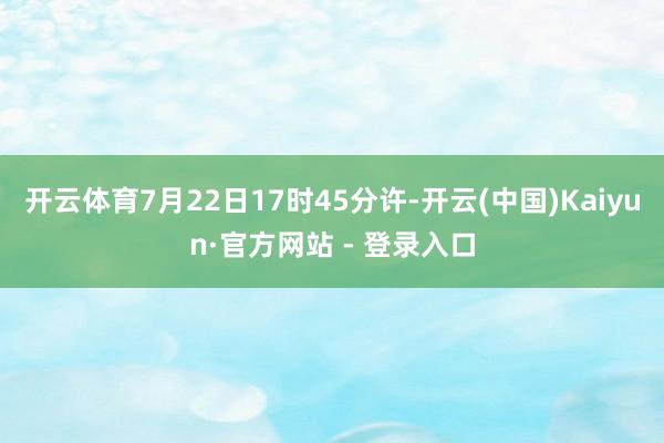 开云体育7月22日17时45分许-开云(中国)Kaiyun·官方网站 - 登录入口