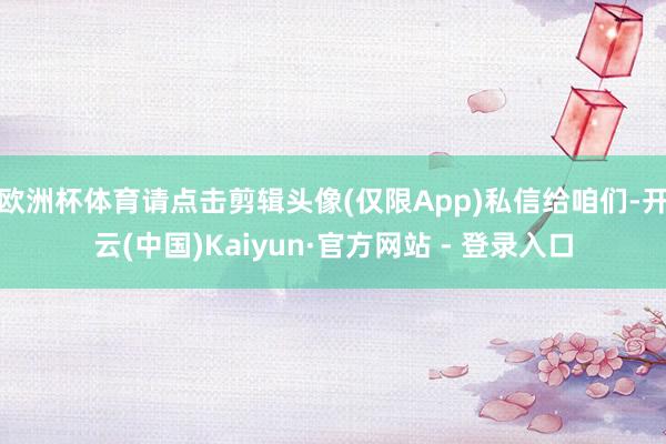 欧洲杯体育请点击剪辑头像(仅限App)私信给咱们-开云(中国)Kaiyun·官方网站 - 登录入口