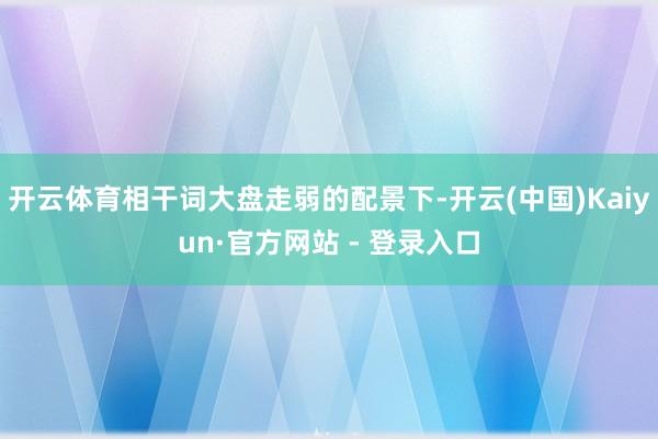 开云体育相干词大盘走弱的配景下-开云(中国)Kaiyun·官方网站 - 登录入口