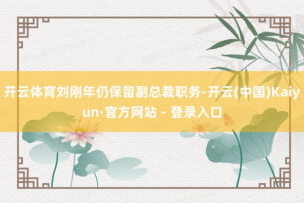 开云体育刘刚年仍保留副总裁职务-开云(中国)Kaiyun·官方网站 - 登录入口