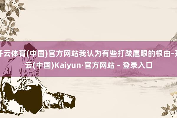 开云体育(中国)官方网站我认为有些打跋扈眼的根由-开云(中国)Kaiyun·官方网站 - 登录入口