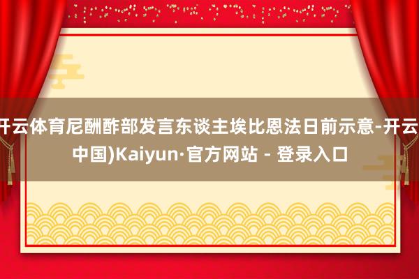 开云体育尼酬酢部发言东谈主埃比恩法日前示意-开云(中国)Kaiyun·官方网站 - 登录入口