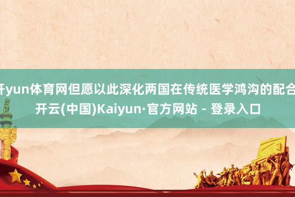开yun体育网但愿以此深化两国在传统医学鸿沟的配合-开云(中国)Kaiyun·官方网站 - 登录入口