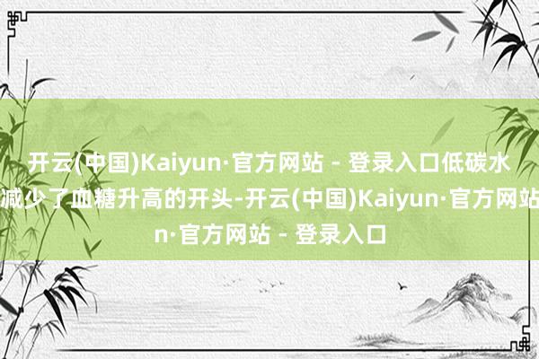 开云(中国)Kaiyun·官方网站 - 登录入口低碳水饮食自身就减少了血糖升高的开头-开云(中国)Kaiyun·官方网站 - 登录入口