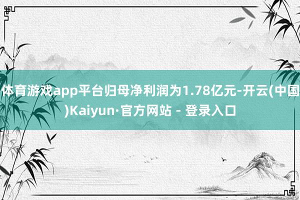 体育游戏app平台归母净利润为1.78亿元-开云(中国)Kaiyun·官方网站 - 登录入口