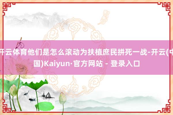 开云体育他们是怎么滚动为扶植庶民拼死一战-开云(中国)Kaiyun·官方网站 - 登录入口