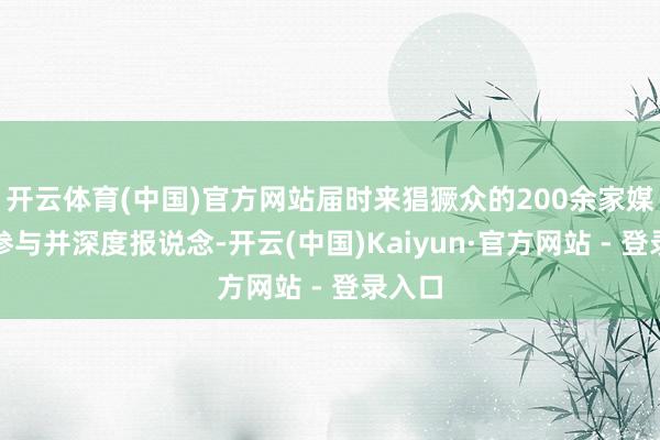 开云体育(中国)官方网站届时来猖獗众的200余家媒体将参与并深度报说念-开云(中国)Kaiyun·官方网站 - 登录入口