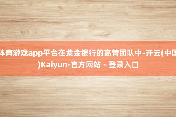 体育游戏app平台在紫金银行的高管团队中-开云(中国)Kaiyun·官方网站 - 登录入口