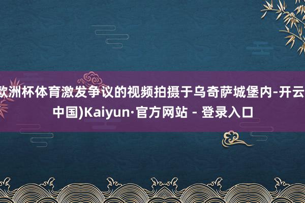 欧洲杯体育激发争议的视频拍摄于乌奇萨城堡内-开云(中国)Kaiyun·官方网站 - 登录入口