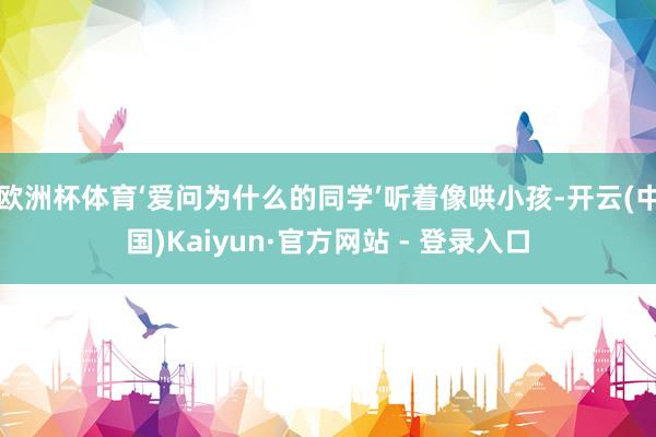 欧洲杯体育‘爱问为什么的同学’听着像哄小孩-开云(中国)Kaiyun·官方网站 - 登录入口