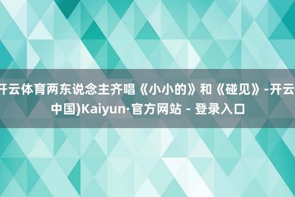 开云体育两东说念主齐唱《小小的》和《碰见》-开云(中国)Kaiyun·官方网站 - 登录入口