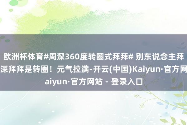欧洲杯体育#周深360度转圈式拜拜# 别东说念主拜拜是挥手，周深拜拜是转圈！元气拉满-开云(中国)Kaiyun·官方网站 - 登录入口