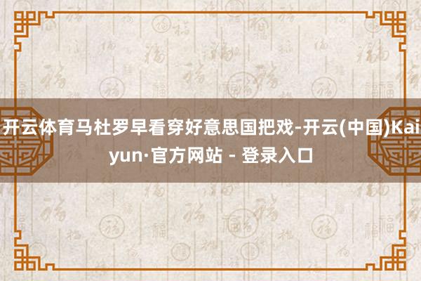 开云体育马杜罗早看穿好意思国把戏-开云(中国)Kaiyun·官方网站 - 登录入口