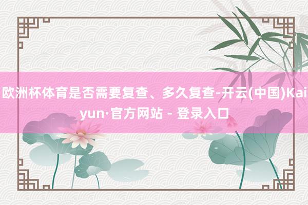 欧洲杯体育是否需要复查、多久复查-开云(中国)Kaiyun·官方网站 - 登录入口