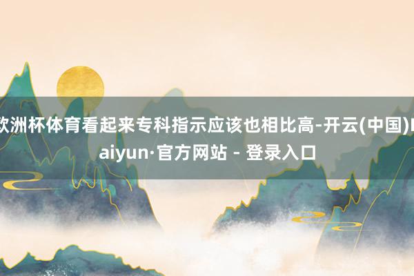欧洲杯体育看起来专科指示应该也相比高-开云(中国)Kaiyun·官方网站 - 登录入口