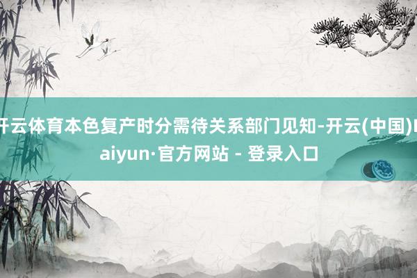 开云体育本色复产时分需待关系部门见知-开云(中国)Kaiyun·官方网站 - 登录入口