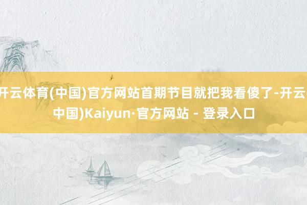 开云体育(中国)官方网站首期节目就把我看傻了-开云(中国)Kaiyun·官方网站 - 登录入口