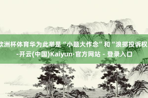 欧洲杯体育华为此举是“小题大作念”和“浪掷投诉权”-开云(中国)Kaiyun·官方网站 - 登录入口
