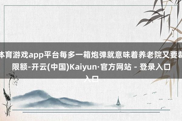 体育游戏app平台每多一箱炮弹就意味着养老院又要裁限额-开云(中国)Kaiyun·官方网站 - 登录入口