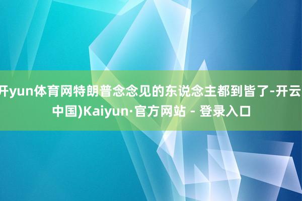 开yun体育网特朗普念念见的东说念主都到皆了-开云(中国)Kaiyun·官方网站 - 登录入口