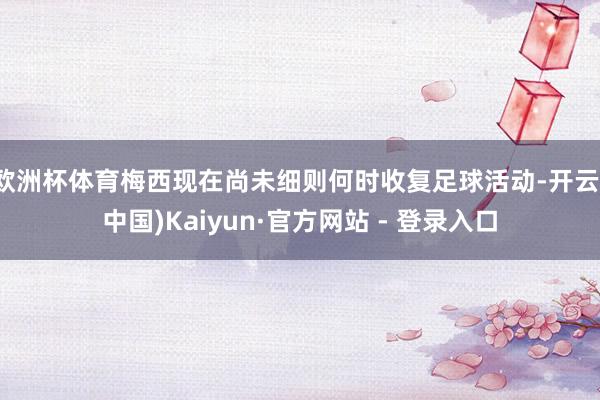 欧洲杯体育梅西现在尚未细则何时收复足球活动-开云(中国)Kaiyun·官方网站 - 登录入口
