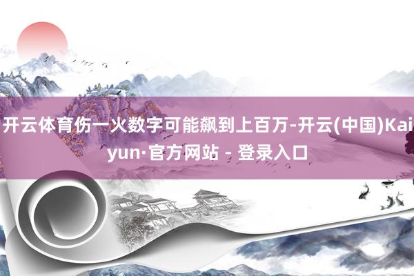 开云体育伤一火数字可能飙到上百万-开云(中国)Kaiyun·官方网站 - 登录入口