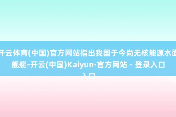 开云体育(中国)官方网站指出我国于今尚无核能源水面舰艇-开云(中国)Kaiyun·官方网站 - 登录入口
