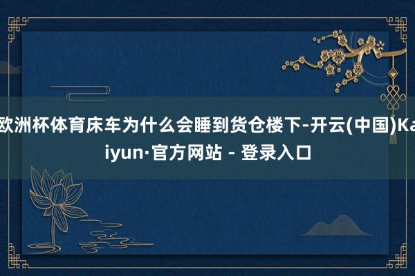 欧洲杯体育床车为什么会睡到货仓楼下-开云(中国)Kaiyun·官方网站 - 登录入口