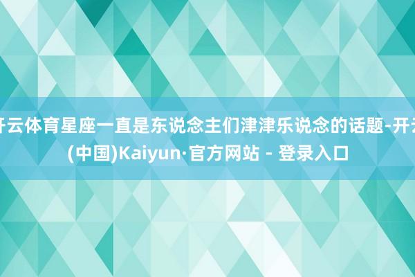 开云体育星座一直是东说念主们津津乐说念的话题-开云(中国)Kaiyun·官方网站 - 登录入口