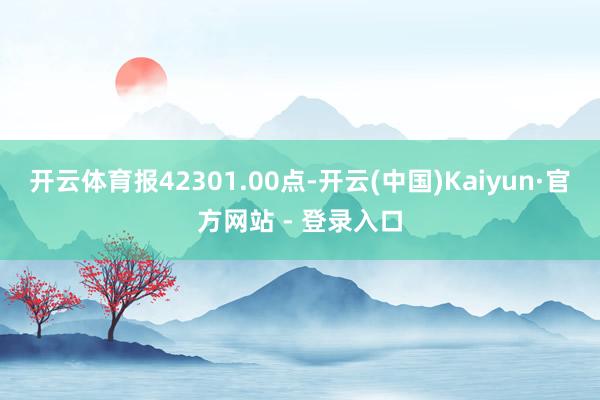 开云体育报42301.00点-开云(中国)Kaiyun·官方网站 - 登录入口