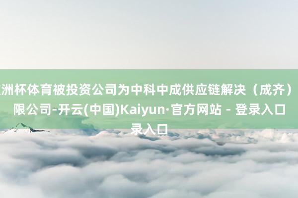 欧洲杯体育被投资公司为中科中成供应链解决（成齐）有限公司-开云(中国)Kaiyun·官方网站 - 登录入口