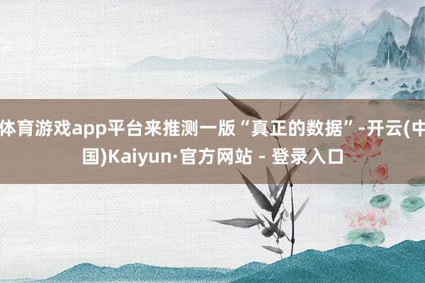 体育游戏app平台来推测一版“真正的数据”-开云(中国)Kaiyun·官方网站 - 登录入口