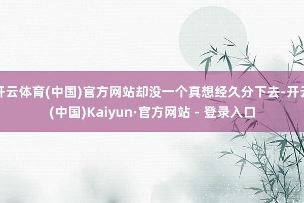 开云体育(中国)官方网站却没一个真想经久分下去-开云(中国)Kaiyun·官方网站 - 登录入口