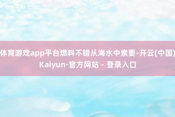体育游戏app平台燃料不错从海水中索要-开云(中国)Kaiyun·官方网站 - 登录入口