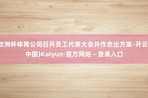 欧洲杯体育公司召开员工代表大会并作念出方案-开云(中国)Kaiyun·官方网站 - 登录入口