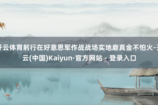 开云体育躬行在好意思军作战战场实地磨真金不怕火-开云(中国)Kaiyun·官方网站 - 登录入口