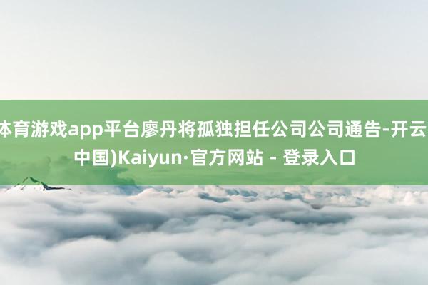 体育游戏app平台廖丹将孤独担任公司公司通告-开云(中国)Kaiyun·官方网站 - 登录入口