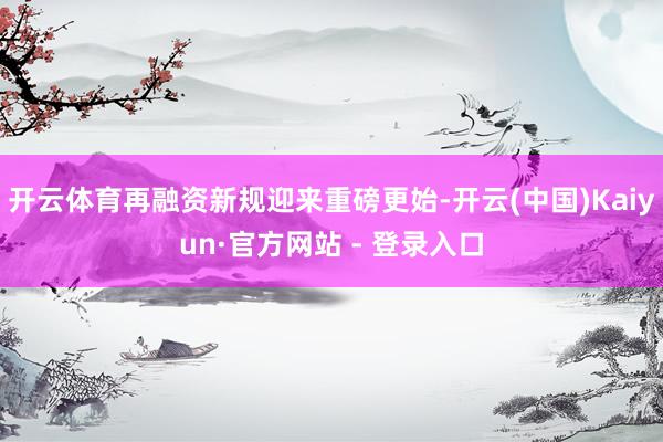 开云体育再融资新规迎来重磅更始-开云(中国)Kaiyun·官方网站 - 登录入口